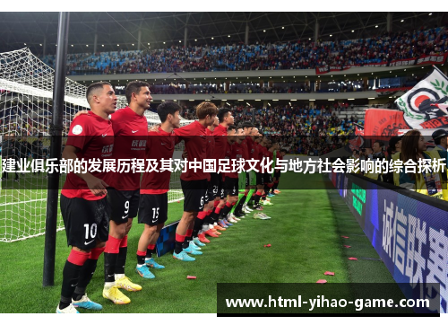 建业俱乐部的发展历程及其对中国足球文化与地方社会影响的综合探析 建业俱乐部的发展历程及其对中国足球文化与地方社会影响的综合探析