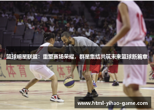 篮球明星联盟:重塑赛场荣耀,群星集结共筑未来篮球新篇章 篮球明星联盟:重塑赛场荣耀,群星集结共筑未来篮球新篇章